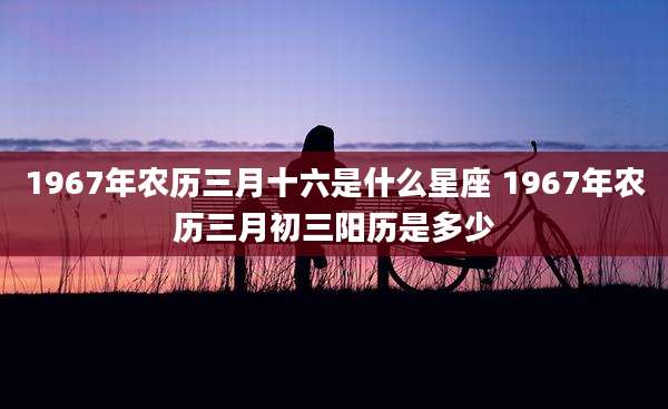 1967年农历三月十六是什么星座 1967年农历三月初三阳历是多少