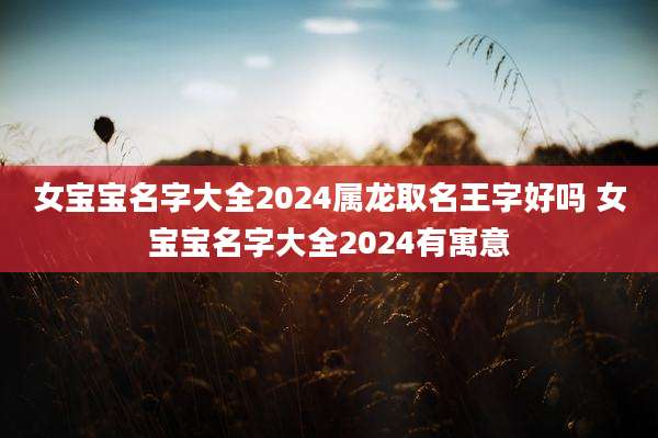 女宝宝名字大全2024属龙取名王字好吗 女宝宝名字大全2024有寓意