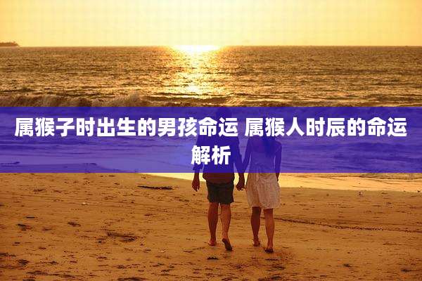 属猴子时出生的男孩命运 属猴人时辰的命运解析