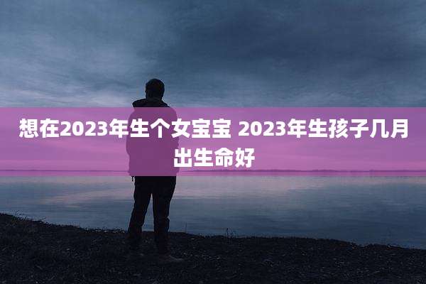 想在2023年生个女宝宝 2023年生孩子几月出生命好