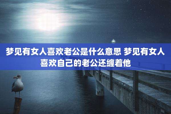 梦见有女人喜欢老公是什么意思 梦见有女人喜欢自己的老公还缠着他