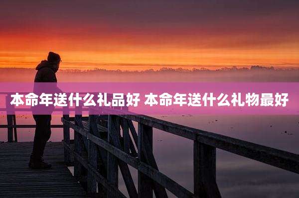 本命年送什么礼品好 本命年送什么礼物最好