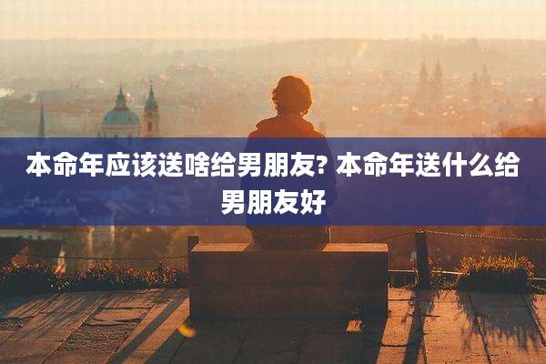 本命年应该送啥给男朋友? 本命年送什么给男朋友好