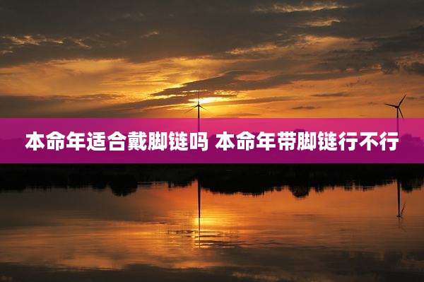 本命年适合戴脚链吗 本命年带脚链行不行