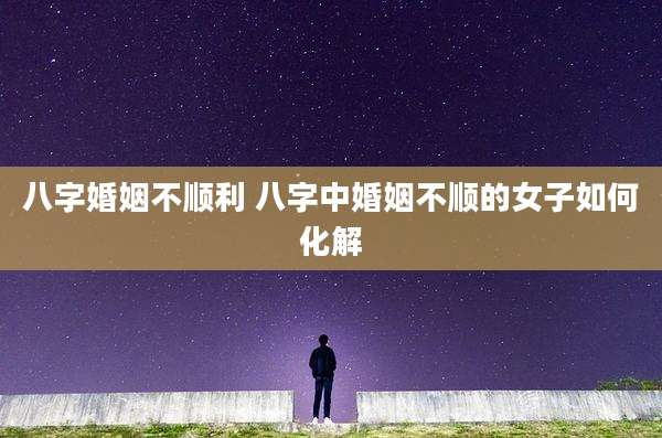 八字婚姻不顺利 八字中婚姻不顺的女子如何化解