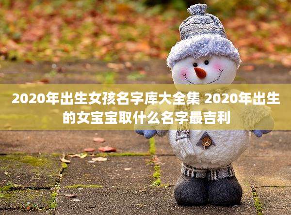 2020年出生女孩名字库大全集 2020年出生的女宝宝取什么名字最吉利