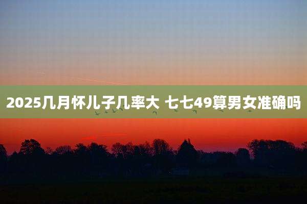 2025几月怀儿子几率大 七七49算男女准确吗