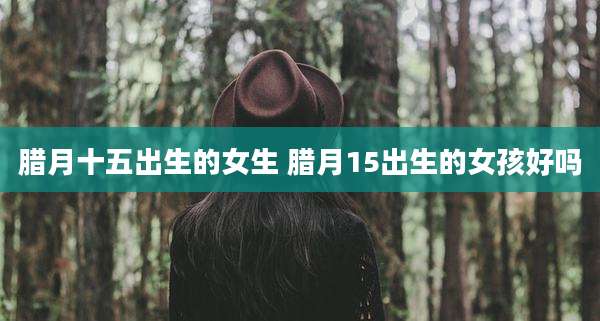 腊月十五出生的女生 腊月15出生的女孩好吗