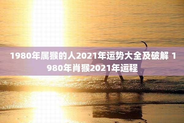 1980年属猴的人2021年运势大全及破解 1980年肖猴2021年运程