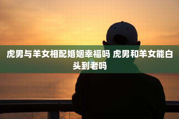 虎男与羊女相配婚姻幸福吗 虎男和羊女能白头到老吗