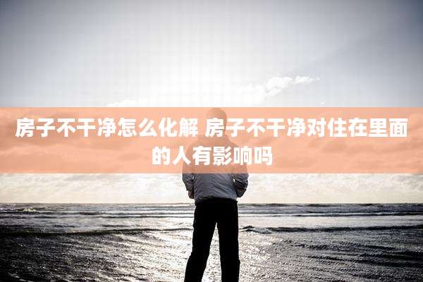 房子不干净怎么化解 房子不干净对住在里面的人有影响吗