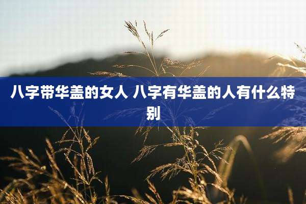 八字带华盖的女人 八字有华盖的人有什么特别
