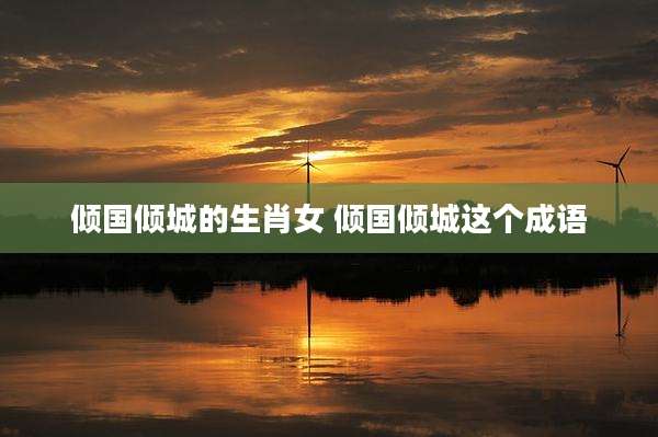 倾国倾城的生肖女 倾国倾城这个成语