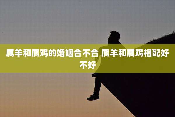 属羊和属鸡的婚姻合不合 属羊和属鸡相配好不好