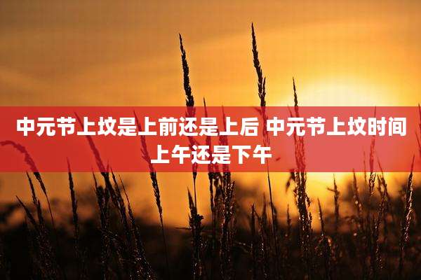 中元节上坟是上前还是上后 中元节上坟时间上午还是下午
