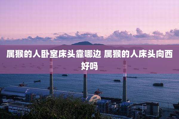 属猴的人卧室床头靠哪边 属猴的人床头向西好吗