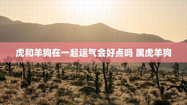 虎和羊狗在一起运气会好点吗 属虎羊狗