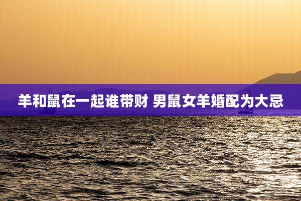 羊和鼠在一起谁带财 男鼠女羊婚配为大忌