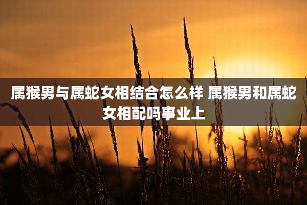 属猴男与属蛇女相结合怎么样 属猴男和属蛇女相配吗事业上