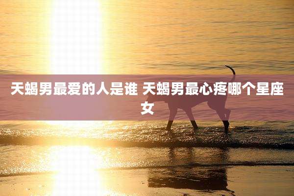 天蝎男最爱的人是谁 天蝎男最心疼哪个星座女