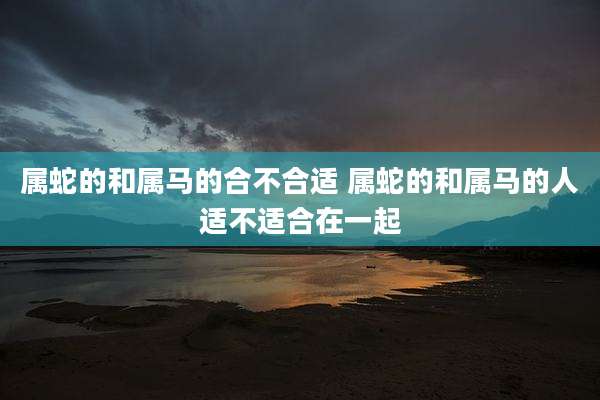属蛇的和属马的合不合适 属蛇的和属马的人适不适合在一起