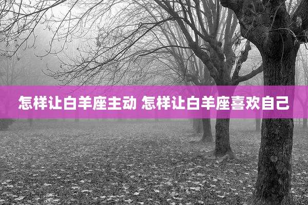 怎样让白羊座主动 怎样让白羊座喜欢自己