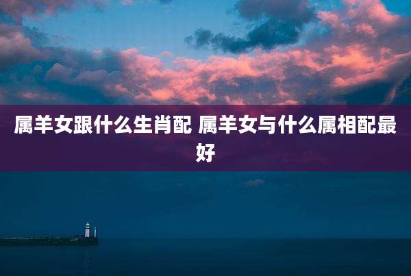 属羊女跟什么生肖配 属羊女与什么属相配最好