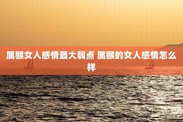 属猴女人感情最大弱点 属猴的女人感情怎么样