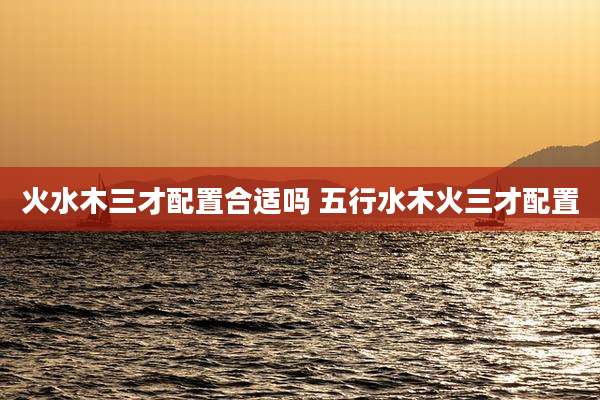火水木三才配置合适吗 五行水木火三才配置