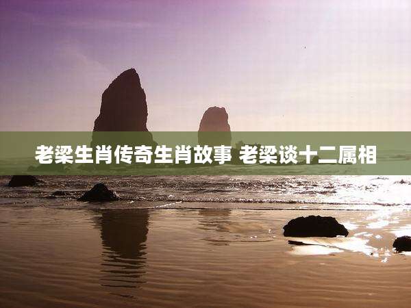 老梁生肖传奇生肖故事 老梁谈十二属相