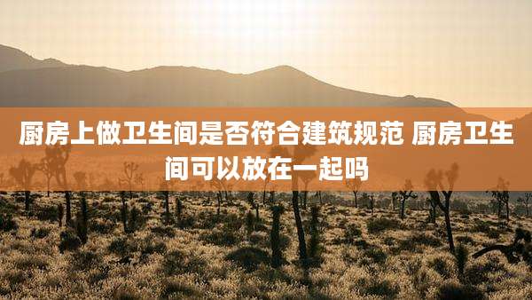 厨房上做卫生间是否符合建筑规范 厨房卫生间可以放在一起吗