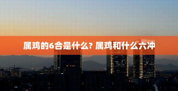 属鸡的6合是什么? 属鸡和什么六冲