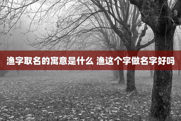 渔字取名的寓意是什么 渔这个字做名字好吗