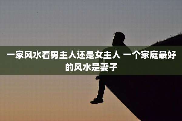 一家风水看男主人还是女主人 一个家庭最好的风水是妻子