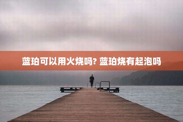 蓝珀可以用火烧吗? 蓝珀烧有起泡吗