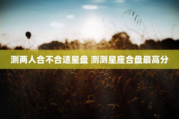 测两人合不合适星盘 测测星座合盘最高分
