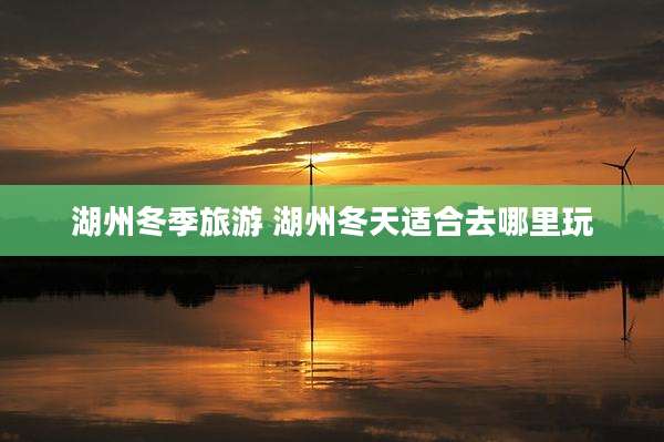 湖州冬季旅游 湖州冬天适合去哪里玩