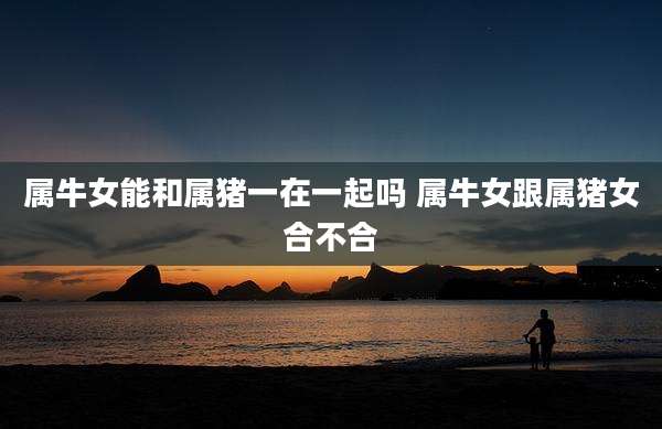 属牛女能和属猪一在一起吗 属牛女跟属猪女合不合