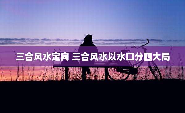 三合风水定向 三合风水以水口分四大局