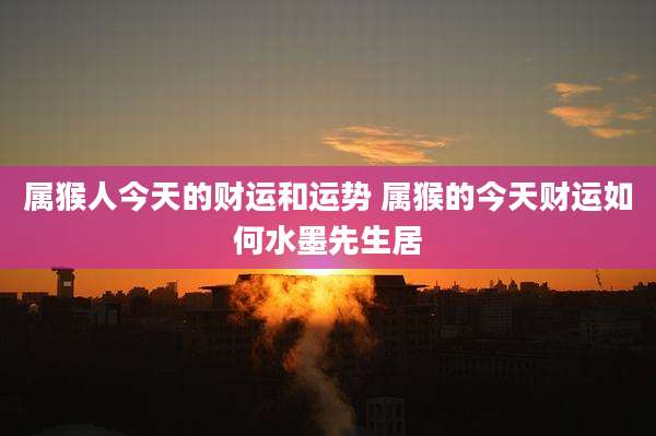 属猴人今天的财运和运势 属猴的今天财运如何水墨先生居