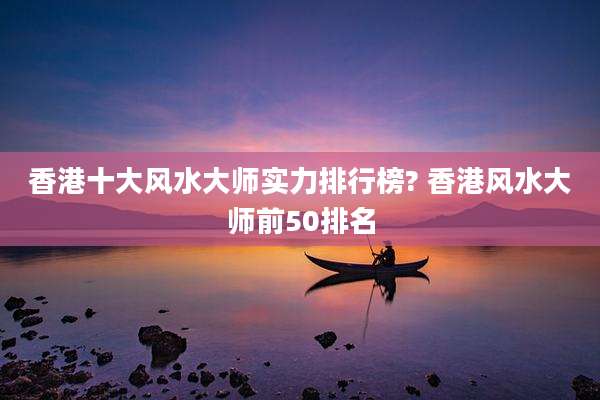 香港十大风水大师实力排行榜? 香港风水大师前50排名