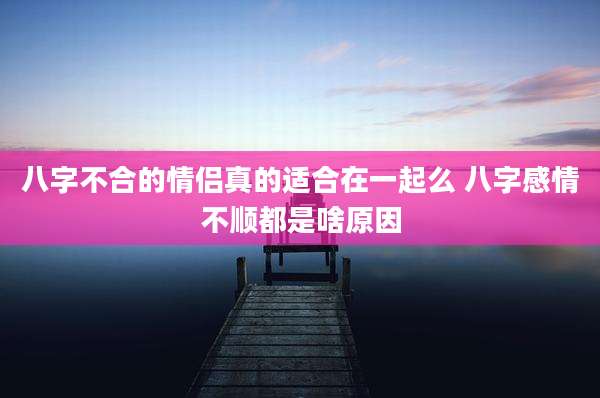 八字不合的情侣真的适合在一起么 八字感情不顺都是啥原因