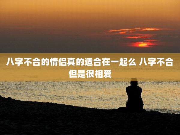 八字不合的情侣真的适合在一起么 八字不合但是很相爱