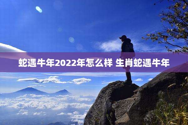 蛇遇牛年2022年怎么样 生肖蛇遇牛年
