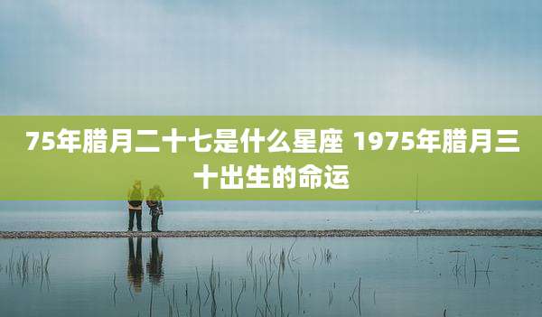 75年腊月二十七是什么星座 1975年腊月三十出生的命运