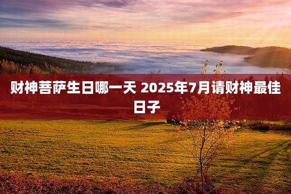 财神菩萨生日哪一天 2025年7月请财神最佳日子