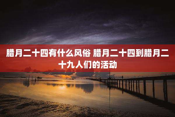 腊月二十四有什么风俗 腊月二十四到腊月二十九人们的活动