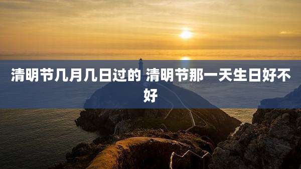 清明节几月几日过的 清明节那一天生日好不好