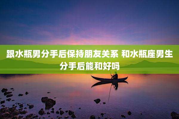 跟水瓶男分手后保持朋友关系 和水瓶座男生分手后能和好吗