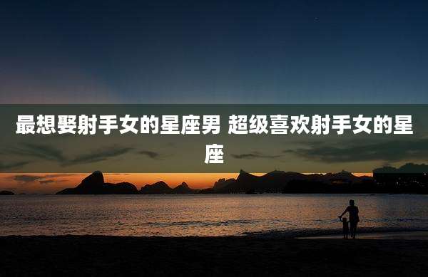 最想娶射手女的星座男 超级喜欢射手女的星座